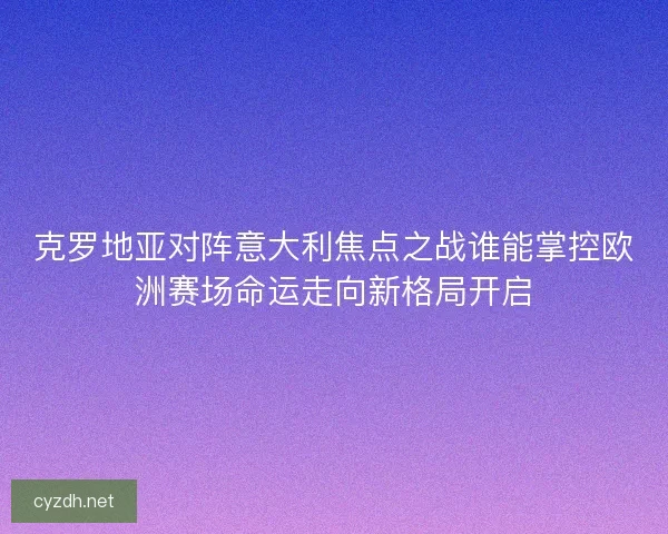 克罗地亚对阵意大利焦点之战谁能掌控欧洲赛场命运走向新格局开启