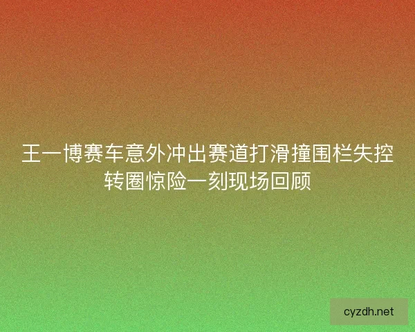 王一博赛车意外冲出赛道打滑撞围栏失控转圈惊险一刻现场回顾