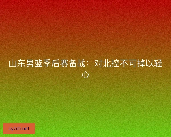 山东男篮季后赛备战：对北控不可掉以轻心