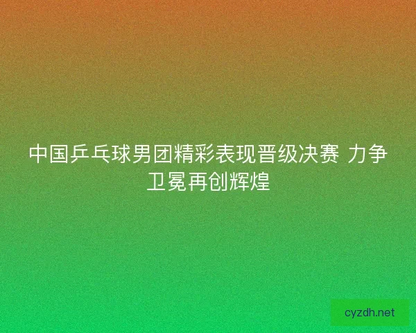 中国乒乓球男团精彩表现晋级决赛 力争卫冕再创辉煌
