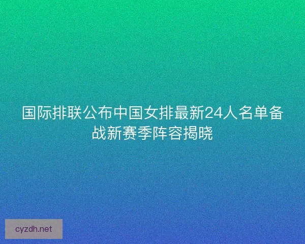 国际排联公布中国女排最新24人名单备战新赛季阵容揭晓