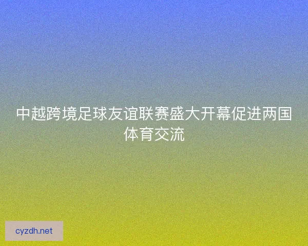 中越跨境足球友谊联赛盛大开幕促进两国体育交流