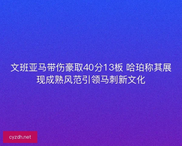 文班亚马带伤豪取40分13板 哈珀称其展现成熟风范引领马刺新文化