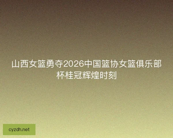 山西女篮勇夺2026中国篮协女篮俱乐部杯桂冠辉煌时刻