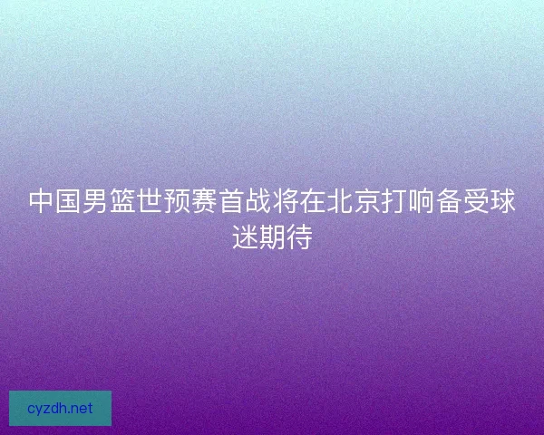 中国男篮世预赛首战将在北京打响备受球迷期待